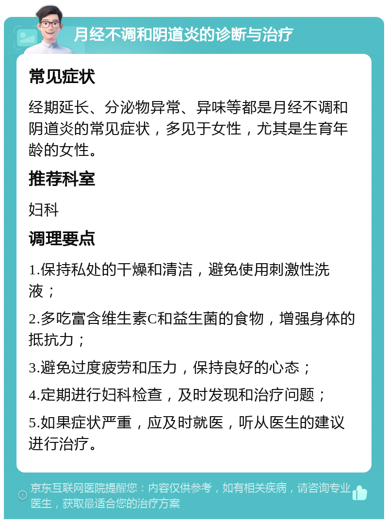 月经不调和阴道炎的诊断与治疗 常见症状 经期延长、分泌物异常、异味等都是月经不调和阴道炎的常见症状，多见于女性，尤其是生育年龄的女性。 推荐科室 妇科 调理要点 1.保持私处的干燥和清洁，避免使用刺激性洗液； 2.多吃富含维生素C和益生菌的食物，增强身体的抵抗力； 3.避免过度疲劳和压力，保持良好的心态； 4.定期进行妇科检查，及时发现和治疗问题； 5.如果症状严重，应及时就医，听从医生的建议进行治疗。