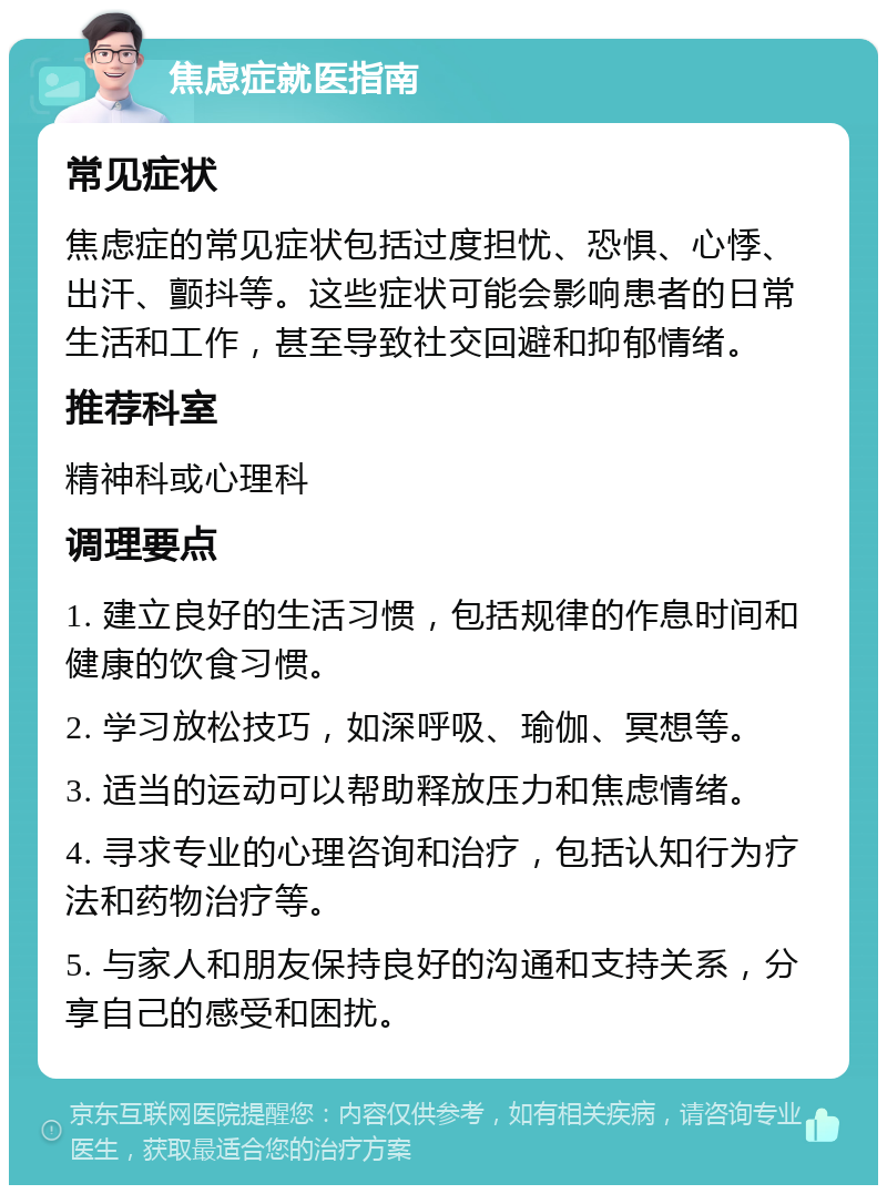 焦虑症就医指南 常见症状 焦虑症的常见症状包括过度担忧、恐惧、心悸、出汗、颤抖等。这些症状可能会影响患者的日常生活和工作，甚至导致社交回避和抑郁情绪。 推荐科室 精神科或心理科 调理要点 1. 建立良好的生活习惯，包括规律的作息时间和健康的饮食习惯。 2. 学习放松技巧，如深呼吸、瑜伽、冥想等。 3. 适当的运动可以帮助释放压力和焦虑情绪。 4. 寻求专业的心理咨询和治疗，包括认知行为疗法和药物治疗等。 5. 与家人和朋友保持良好的沟通和支持关系，分享自己的感受和困扰。