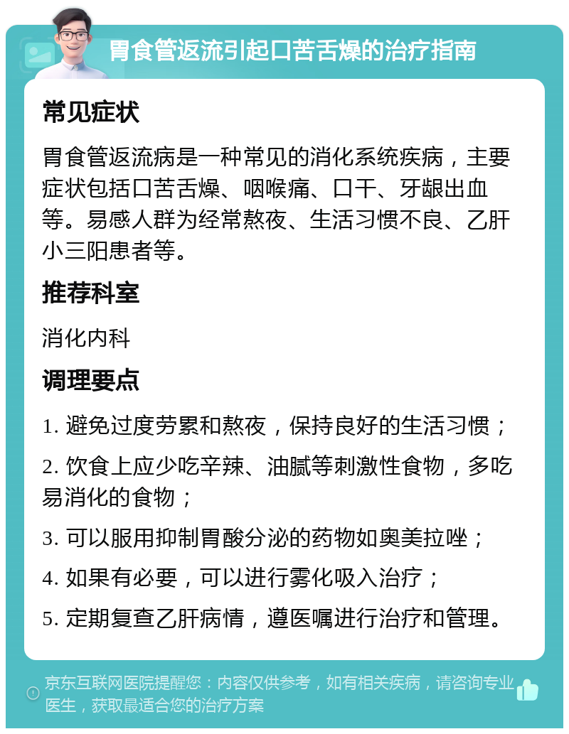 胃食管返流引起口苦舌燥的治疗指南 常见症状 胃食管返流病是一种常见的消化系统疾病，主要症状包括口苦舌燥、咽喉痛、口干、牙龈出血等。易感人群为经常熬夜、生活习惯不良、乙肝小三阳患者等。 推荐科室 消化内科 调理要点 1. 避免过度劳累和熬夜，保持良好的生活习惯； 2. 饮食上应少吃辛辣、油腻等刺激性食物，多吃易消化的食物； 3. 可以服用抑制胃酸分泌的药物如奥美拉唑； 4. 如果有必要，可以进行雾化吸入治疗； 5. 定期复查乙肝病情，遵医嘱进行治疗和管理。