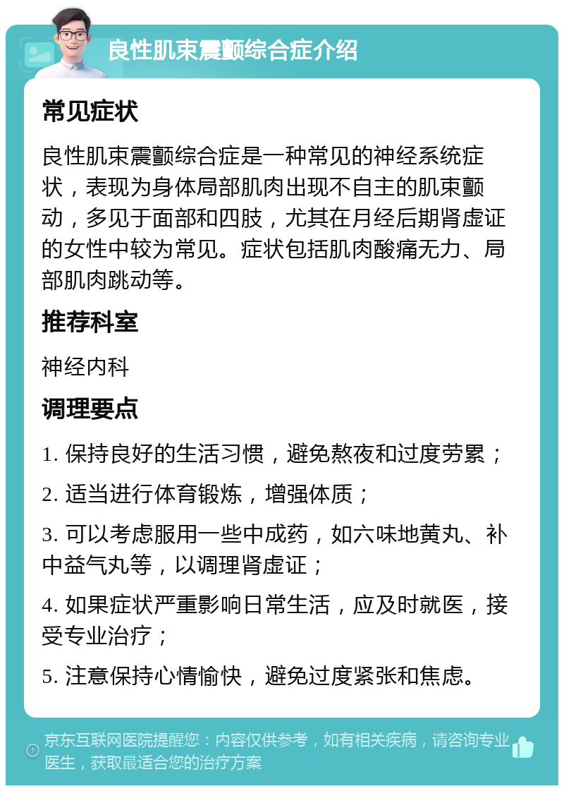 良性肌束震颤综合症介绍 常见症状 良性肌束震颤综合症是一种常见的神经系统症状，表现为身体局部肌肉出现不自主的肌束颤动，多见于面部和四肢，尤其在月经后期肾虚证的女性中较为常见。症状包括肌肉酸痛无力、局部肌肉跳动等。 推荐科室 神经内科 调理要点 1. 保持良好的生活习惯，避免熬夜和过度劳累； 2. 适当进行体育锻炼，增强体质； 3. 可以考虑服用一些中成药，如六味地黄丸、补中益气丸等，以调理肾虚证； 4. 如果症状严重影响日常生活，应及时就医，接受专业治疗； 5. 注意保持心情愉快，避免过度紧张和焦虑。