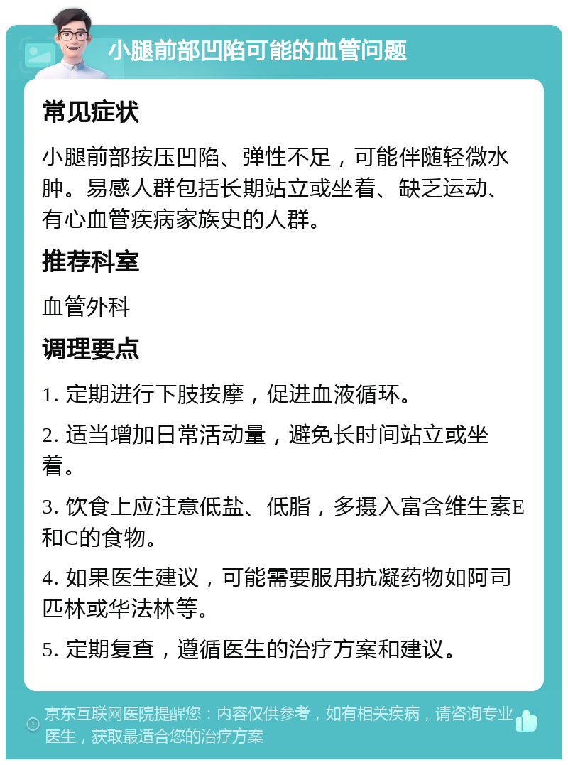 小腿前部凹陷可能的血管问题 常见症状 小腿前部按压凹陷、弹性不足，可能伴随轻微水肿。易感人群包括长期站立或坐着、缺乏运动、有心血管疾病家族史的人群。 推荐科室 血管外科 调理要点 1. 定期进行下肢按摩，促进血液循环。 2. 适当增加日常活动量，避免长时间站立或坐着。 3. 饮食上应注意低盐、低脂，多摄入富含维生素E和C的食物。 4. 如果医生建议，可能需要服用抗凝药物如阿司匹林或华法林等。 5. 定期复查，遵循医生的治疗方案和建议。