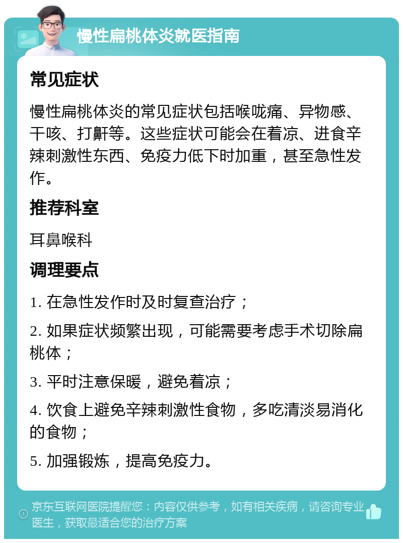 慢性扁桃体炎就医指南 常见症状 慢性扁桃体炎的常见症状包括喉咙痛、异物感、干咳、打鼾等。这些症状可能会在着凉、进食辛辣刺激性东西、免疫力低下时加重，甚至急性发作。 推荐科室 耳鼻喉科 调理要点 1. 在急性发作时及时复查治疗； 2. 如果症状频繁出现，可能需要考虑手术切除扁桃体； 3. 平时注意保暖，避免着凉； 4. 饮食上避免辛辣刺激性食物，多吃清淡易消化的食物； 5. 加强锻炼，提高免疫力。