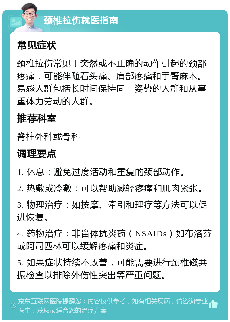 颈椎拉伤就医指南 常见症状 颈椎拉伤常见于突然或不正确的动作引起的颈部疼痛，可能伴随着头痛、肩部疼痛和手臂麻木。易感人群包括长时间保持同一姿势的人群和从事重体力劳动的人群。 推荐科室 脊柱外科或骨科 调理要点 1. 休息：避免过度活动和重复的颈部动作。 2. 热敷或冷敷：可以帮助减轻疼痛和肌肉紧张。 3. 物理治疗：如按摩、牵引和理疗等方法可以促进恢复。 4. 药物治疗：非甾体抗炎药（NSAIDs）如布洛芬或阿司匹林可以缓解疼痛和炎症。 5. 如果症状持续不改善，可能需要进行颈椎磁共振检查以排除外伤性突出等严重问题。