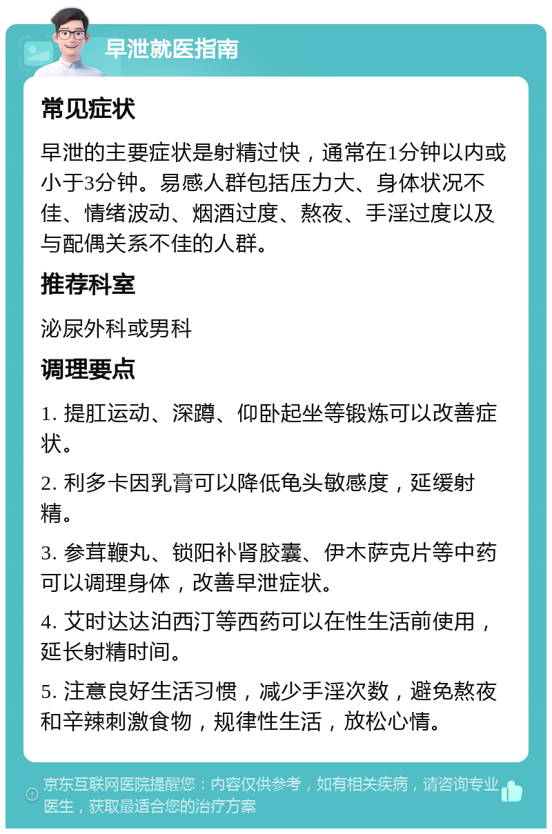 早泄就医指南 常见症状 早泄的主要症状是射精过快，通常在1分钟以内或小于3分钟。易感人群包括压力大、身体状况不佳、情绪波动、烟酒过度、熬夜、手淫过度以及与配偶关系不佳的人群。 推荐科室 泌尿外科或男科 调理要点 1. 提肛运动、深蹲、仰卧起坐等锻炼可以改善症状。 2. 利多卡因乳膏可以降低龟头敏感度，延缓射精。 3. 参茸鞭丸、锁阳补肾胶囊、伊木萨克片等中药可以调理身体，改善早泄症状。 4. 艾时达达泊西汀等西药可以在性生活前使用，延长射精时间。 5. 注意良好生活习惯，减少手淫次数，避免熬夜和辛辣刺激食物，规律性生活，放松心情。