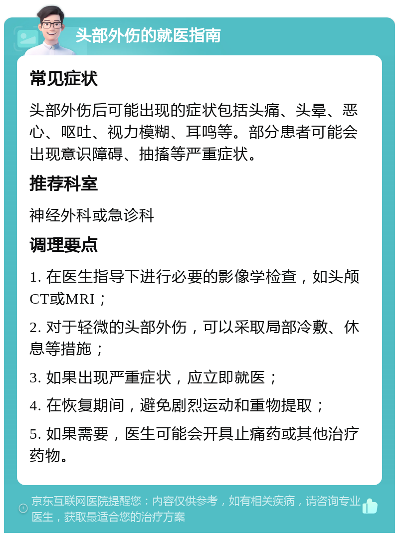 头部外伤的就医指南 常见症状 头部外伤后可能出现的症状包括头痛、头晕、恶心、呕吐、视力模糊、耳鸣等。部分患者可能会出现意识障碍、抽搐等严重症状。 推荐科室 神经外科或急诊科 调理要点 1. 在医生指导下进行必要的影像学检查，如头颅CT或MRI； 2. 对于轻微的头部外伤，可以采取局部冷敷、休息等措施； 3. 如果出现严重症状，应立即就医； 4. 在恢复期间，避免剧烈运动和重物提取； 5. 如果需要，医生可能会开具止痛药或其他治疗药物。