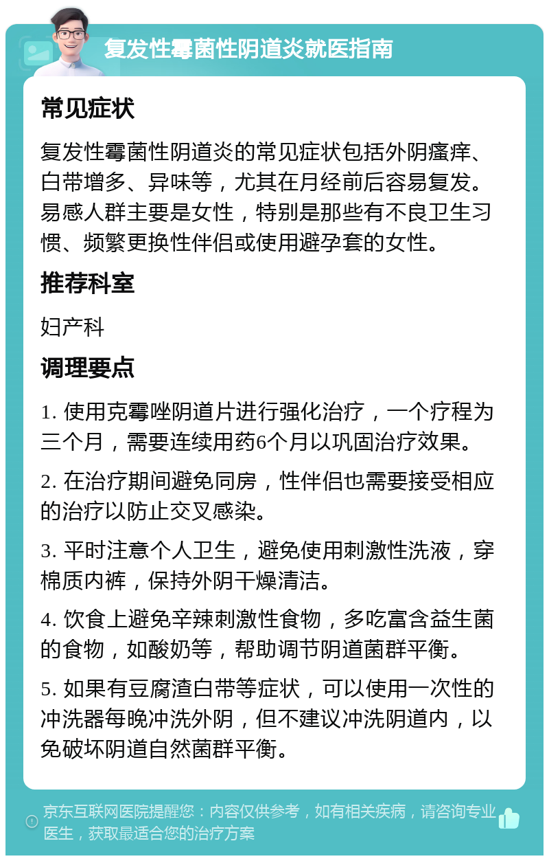 复发性霉菌性阴道炎就医指南 常见症状 复发性霉菌性阴道炎的常见症状包括外阴瘙痒、白带增多、异味等，尤其在月经前后容易复发。易感人群主要是女性，特别是那些有不良卫生习惯、频繁更换性伴侣或使用避孕套的女性。 推荐科室 妇产科 调理要点 1. 使用克霉唑阴道片进行强化治疗，一个疗程为三个月，需要连续用药6个月以巩固治疗效果。 2. 在治疗期间避免同房，性伴侣也需要接受相应的治疗以防止交叉感染。 3. 平时注意个人卫生，避免使用刺激性洗液，穿棉质内裤，保持外阴干燥清洁。 4. 饮食上避免辛辣刺激性食物，多吃富含益生菌的食物，如酸奶等，帮助调节阴道菌群平衡。 5. 如果有豆腐渣白带等症状，可以使用一次性的冲洗器每晚冲洗外阴，但不建议冲洗阴道内，以免破坏阴道自然菌群平衡。