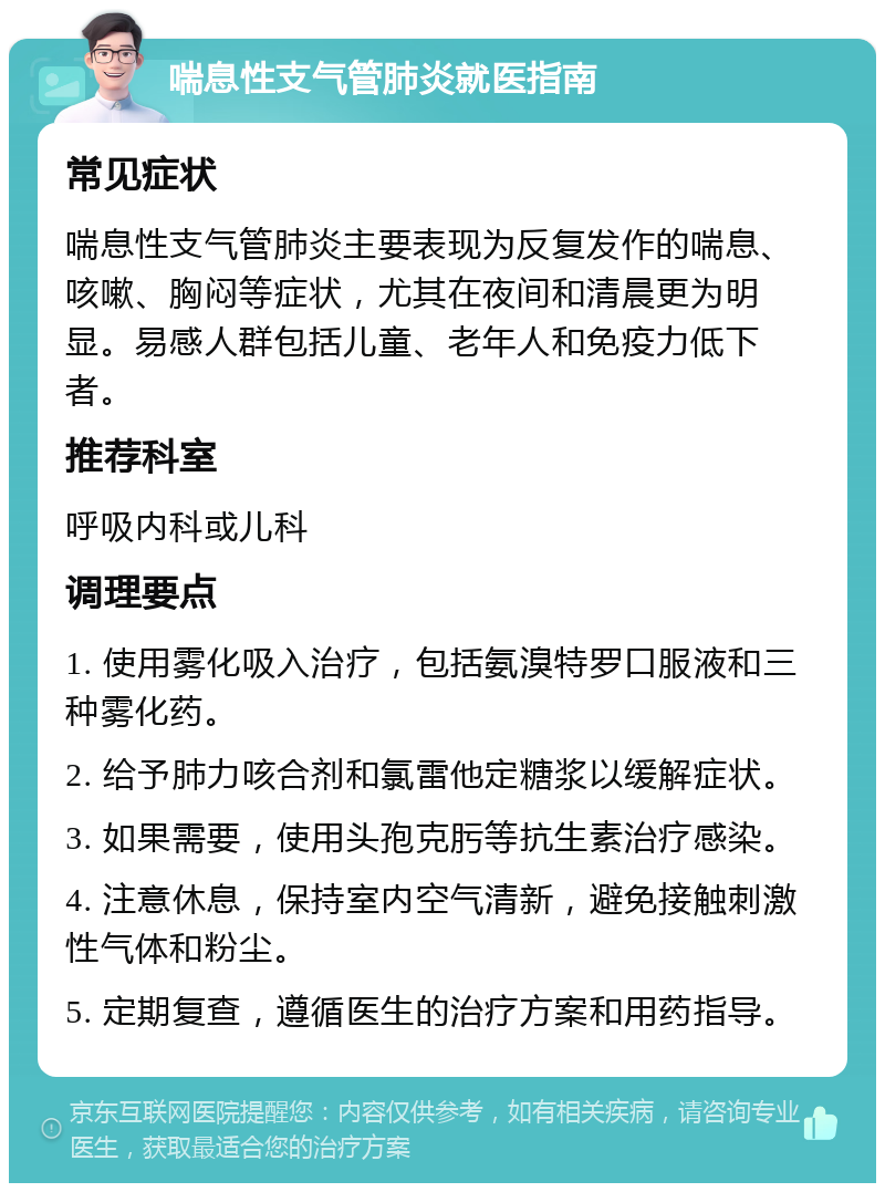 喘息性支气管肺炎就医指南 常见症状 喘息性支气管肺炎主要表现为反复发作的喘息、咳嗽、胸闷等症状，尤其在夜间和清晨更为明显。易感人群包括儿童、老年人和免疫力低下者。 推荐科室 呼吸内科或儿科 调理要点 1. 使用雾化吸入治疗，包括氨溴特罗口服液和三种雾化药。 2. 给予肺力咳合剂和氯雷他定糖浆以缓解症状。 3. 如果需要，使用头孢克肟等抗生素治疗感染。 4. 注意休息，保持室内空气清新，避免接触刺激性气体和粉尘。 5. 定期复查，遵循医生的治疗方案和用药指导。