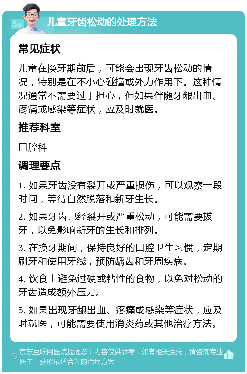 儿童牙齿松动的处理方法 常见症状 儿童在换牙期前后，可能会出现牙齿松动的情况，特别是在不小心碰撞或外力作用下。这种情况通常不需要过于担心，但如果伴随牙龈出血、疼痛或感染等症状，应及时就医。 推荐科室 口腔科 调理要点 1. 如果牙齿没有裂开或严重损伤，可以观察一段时间，等待自然脱落和新牙生长。 2. 如果牙齿已经裂开或严重松动，可能需要拔牙，以免影响新牙的生长和排列。 3. 在换牙期间，保持良好的口腔卫生习惯，定期刷牙和使用牙线，预防龋齿和牙周疾病。 4. 饮食上避免过硬或粘性的食物，以免对松动的牙齿造成额外压力。 5. 如果出现牙龈出血、疼痛或感染等症状，应及时就医，可能需要使用消炎药或其他治疗方法。