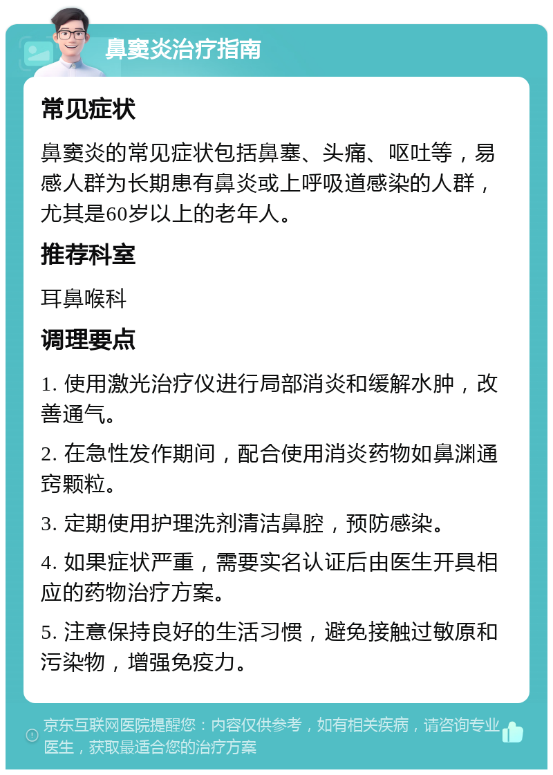 鼻窦炎治疗指南 常见症状 鼻窦炎的常见症状包括鼻塞、头痛、呕吐等，易感人群为长期患有鼻炎或上呼吸道感染的人群，尤其是60岁以上的老年人。 推荐科室 耳鼻喉科 调理要点 1. 使用激光治疗仪进行局部消炎和缓解水肿，改善通气。 2. 在急性发作期间，配合使用消炎药物如鼻渊通窍颗粒。 3. 定期使用护理洗剂清洁鼻腔，预防感染。 4. 如果症状严重，需要实名认证后由医生开具相应的药物治疗方案。 5. 注意保持良好的生活习惯，避免接触过敏原和污染物，增强免疫力。