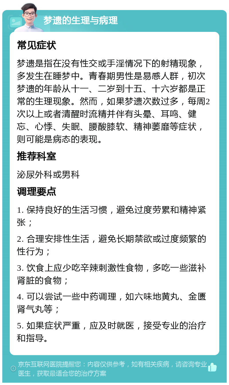 梦遗的生理与病理 常见症状 梦遗是指在没有性交或手淫情况下的射精现象，多发生在睡梦中。青春期男性是易感人群，初次梦遗的年龄从十一、二岁到十五、十六岁都是正常的生理现象。然而，如果梦遗次数过多，每周2次以上或者清醒时流精并伴有头晕、耳鸣、健忘、心悸、失眠、腰酸膝软、精神萎靡等症状，则可能是病态的表现。 推荐科室 泌尿外科或男科 调理要点 1. 保持良好的生活习惯，避免过度劳累和精神紧张； 2. 合理安排性生活，避免长期禁欲或过度频繁的性行为； 3. 饮食上应少吃辛辣刺激性食物，多吃一些滋补肾脏的食物； 4. 可以尝试一些中药调理，如六味地黄丸、金匮肾气丸等； 5. 如果症状严重，应及时就医，接受专业的治疗和指导。