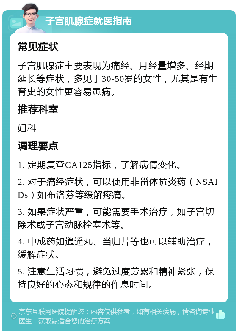 子宫肌腺症就医指南 常见症状 子宫肌腺症主要表现为痛经、月经量增多、经期延长等症状，多见于30-50岁的女性，尤其是有生育史的女性更容易患病。 推荐科室 妇科 调理要点 1. 定期复查CA125指标，了解病情变化。 2. 对于痛经症状，可以使用非甾体抗炎药（NSAIDs）如布洛芬等缓解疼痛。 3. 如果症状严重，可能需要手术治疗，如子宫切除术或子宫动脉栓塞术等。 4. 中成药如逍遥丸、当归片等也可以辅助治疗，缓解症状。 5. 注意生活习惯，避免过度劳累和精神紧张，保持良好的心态和规律的作息时间。