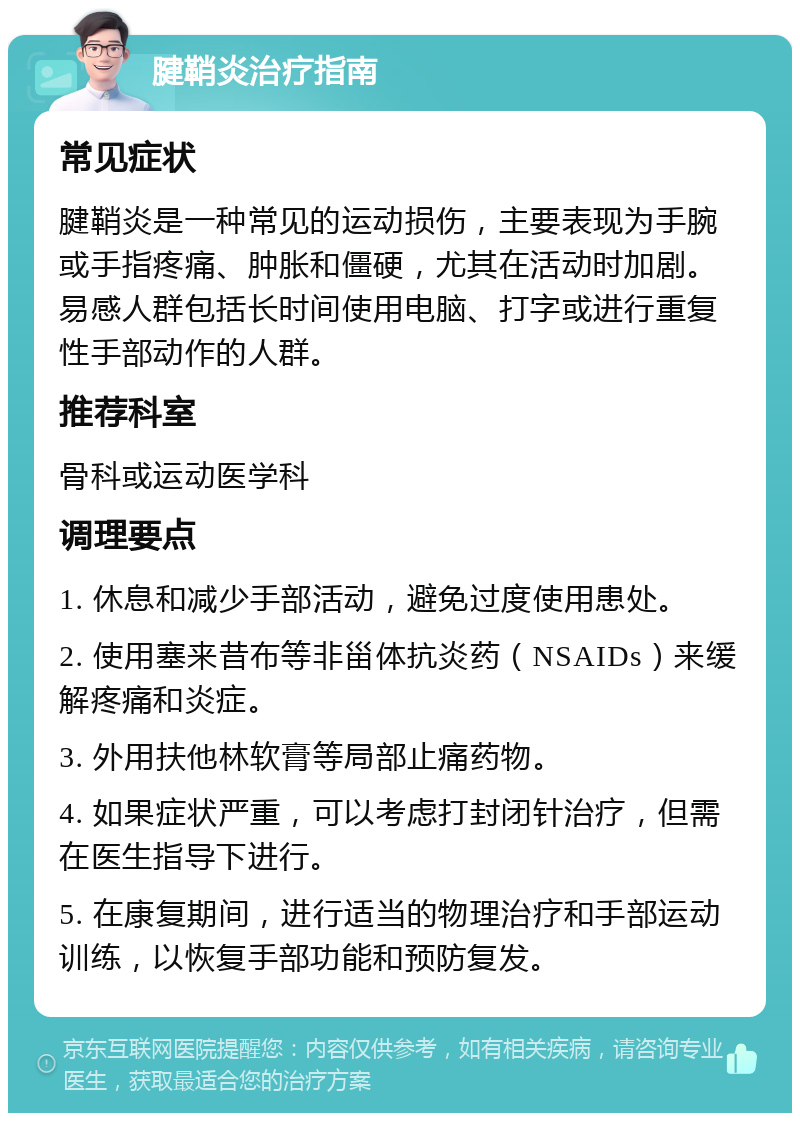 腱鞘炎治疗指南 常见症状 腱鞘炎是一种常见的运动损伤，主要表现为手腕或手指疼痛、肿胀和僵硬，尤其在活动时加剧。易感人群包括长时间使用电脑、打字或进行重复性手部动作的人群。 推荐科室 骨科或运动医学科 调理要点 1. 休息和减少手部活动，避免过度使用患处。 2. 使用塞来昔布等非甾体抗炎药（NSAIDs）来缓解疼痛和炎症。 3. 外用扶他林软膏等局部止痛药物。 4. 如果症状严重，可以考虑打封闭针治疗，但需在医生指导下进行。 5. 在康复期间，进行适当的物理治疗和手部运动训练，以恢复手部功能和预防复发。