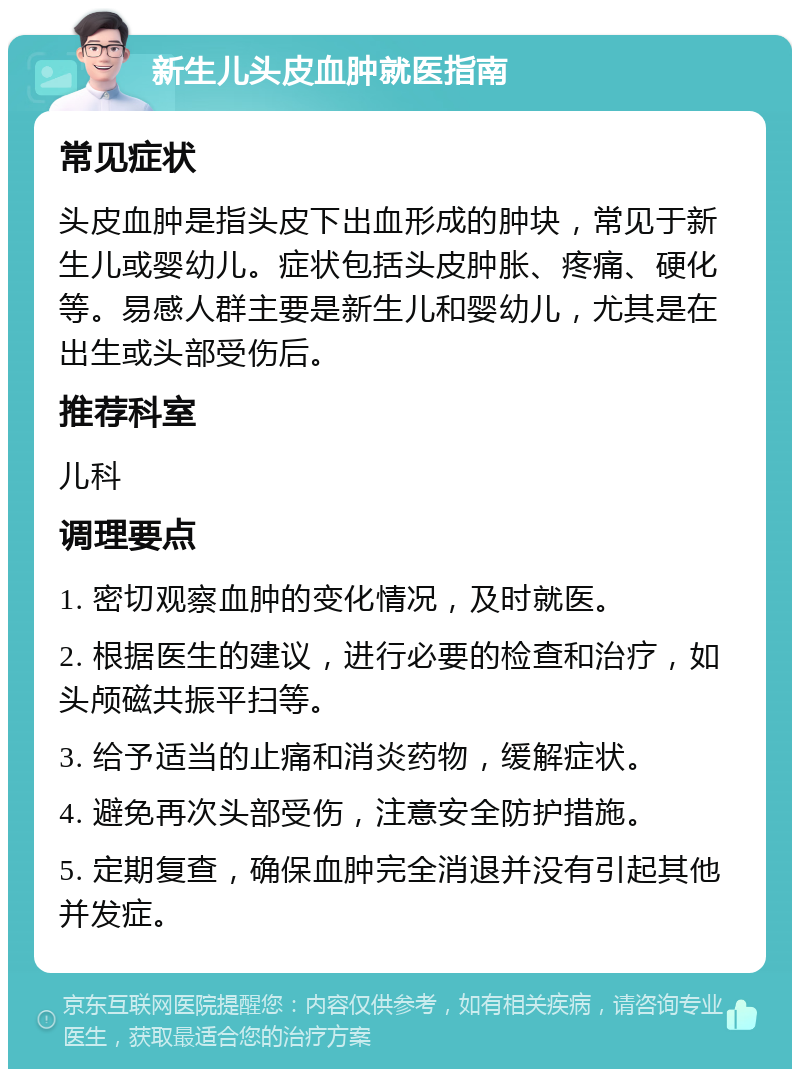 新生儿头皮血肿就医指南 常见症状 头皮血肿是指头皮下出血形成的肿块，常见于新生儿或婴幼儿。症状包括头皮肿胀、疼痛、硬化等。易感人群主要是新生儿和婴幼儿，尤其是在出生或头部受伤后。 推荐科室 儿科 调理要点 1. 密切观察血肿的变化情况，及时就医。 2. 根据医生的建议，进行必要的检查和治疗，如头颅磁共振平扫等。 3. 给予适当的止痛和消炎药物，缓解症状。 4. 避免再次头部受伤，注意安全防护措施。 5. 定期复查，确保血肿完全消退并没有引起其他并发症。