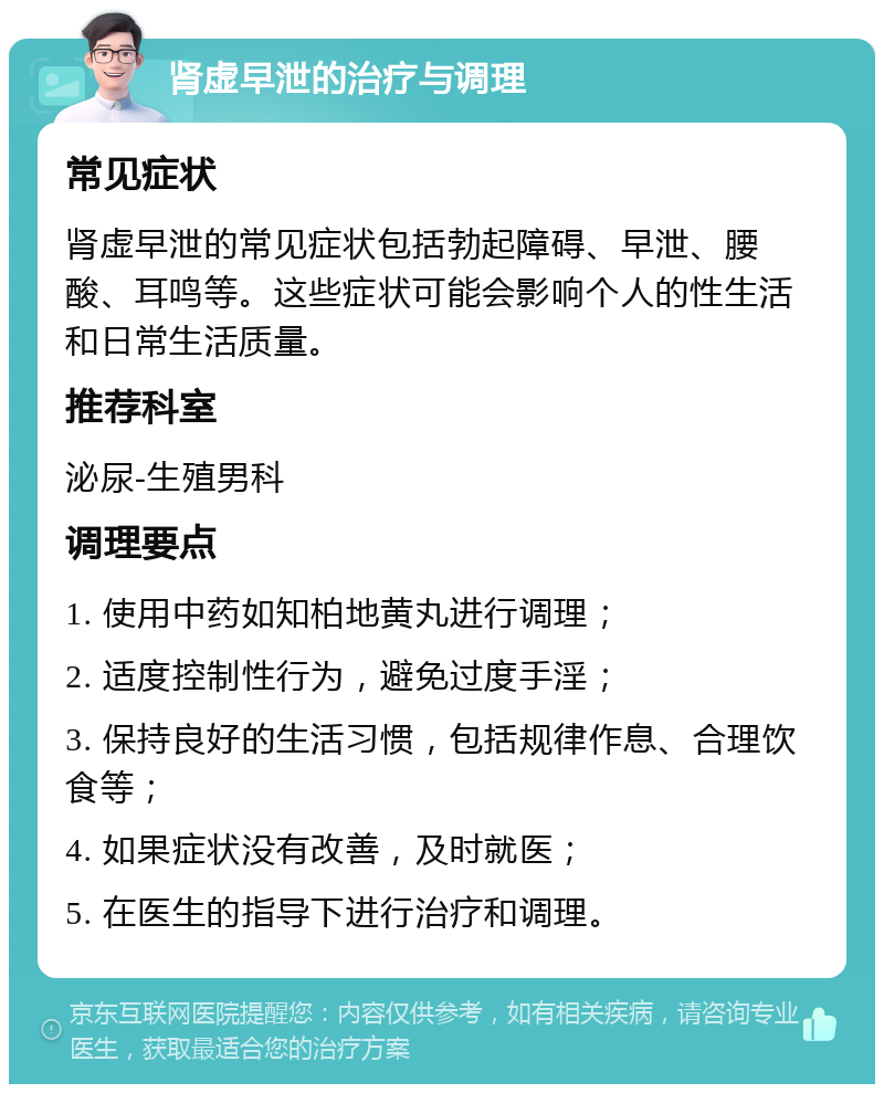 肾虚早泄的治疗与调理 常见症状 肾虚早泄的常见症状包括勃起障碍、早泄、腰酸、耳鸣等。这些症状可能会影响个人的性生活和日常生活质量。 推荐科室 泌尿-生殖男科 调理要点 1. 使用中药如知柏地黄丸进行调理； 2. 适度控制性行为，避免过度手淫； 3. 保持良好的生活习惯，包括规律作息、合理饮食等； 4. 如果症状没有改善，及时就医； 5. 在医生的指导下进行治疗和调理。