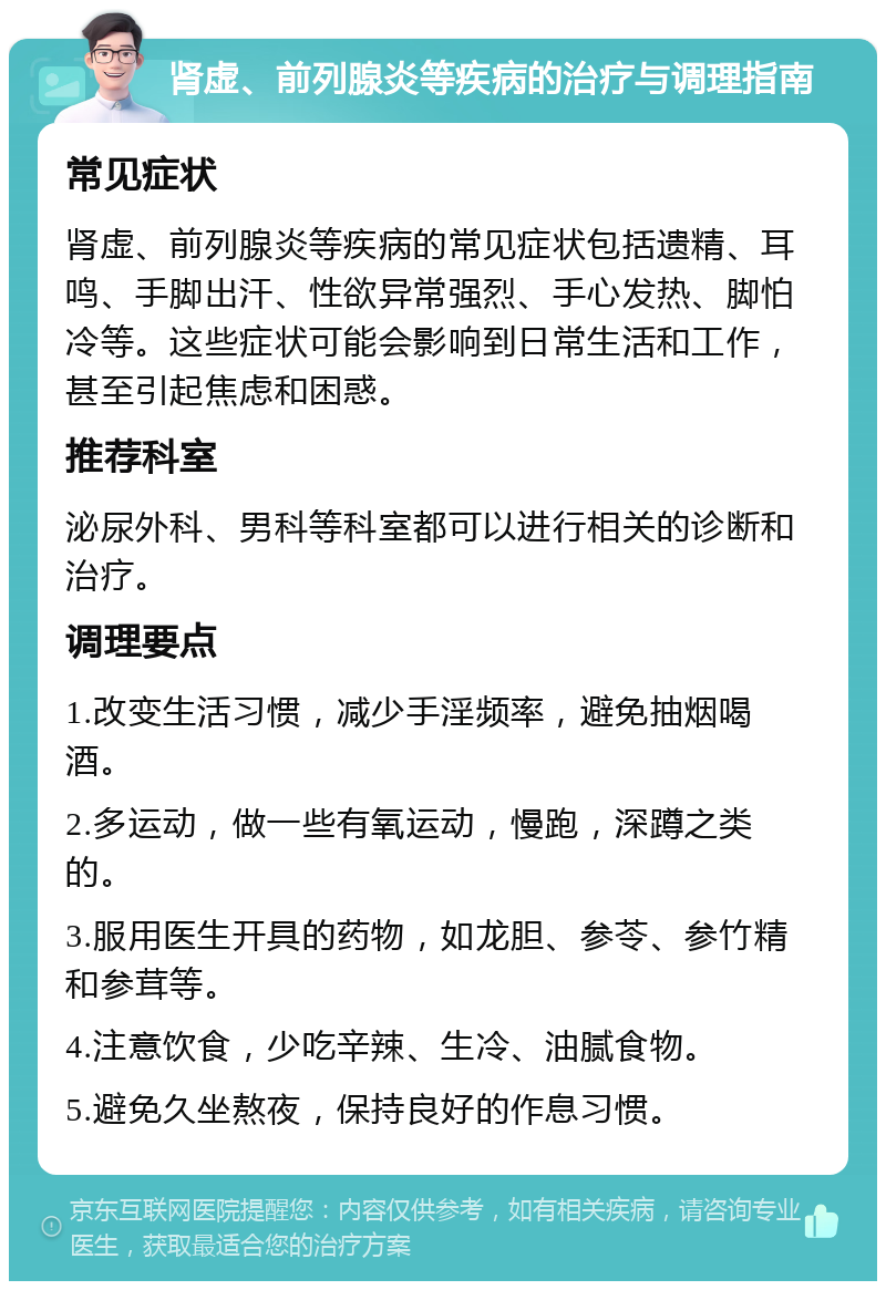 肾虚、前列腺炎等疾病的治疗与调理指南 常见症状 肾虚、前列腺炎等疾病的常见症状包括遗精、耳鸣、手脚出汗、性欲异常强烈、手心发热、脚怕冷等。这些症状可能会影响到日常生活和工作，甚至引起焦虑和困惑。 推荐科室 泌尿外科、男科等科室都可以进行相关的诊断和治疗。 调理要点 1.改变生活习惯，减少手淫频率，避免抽烟喝酒。 2.多运动，做一些有氧运动，慢跑，深蹲之类的。 3.服用医生开具的药物，如龙胆、参苓、参竹精和参茸等。 4.注意饮食，少吃辛辣、生冷、油腻食物。 5.避免久坐熬夜，保持良好的作息习惯。