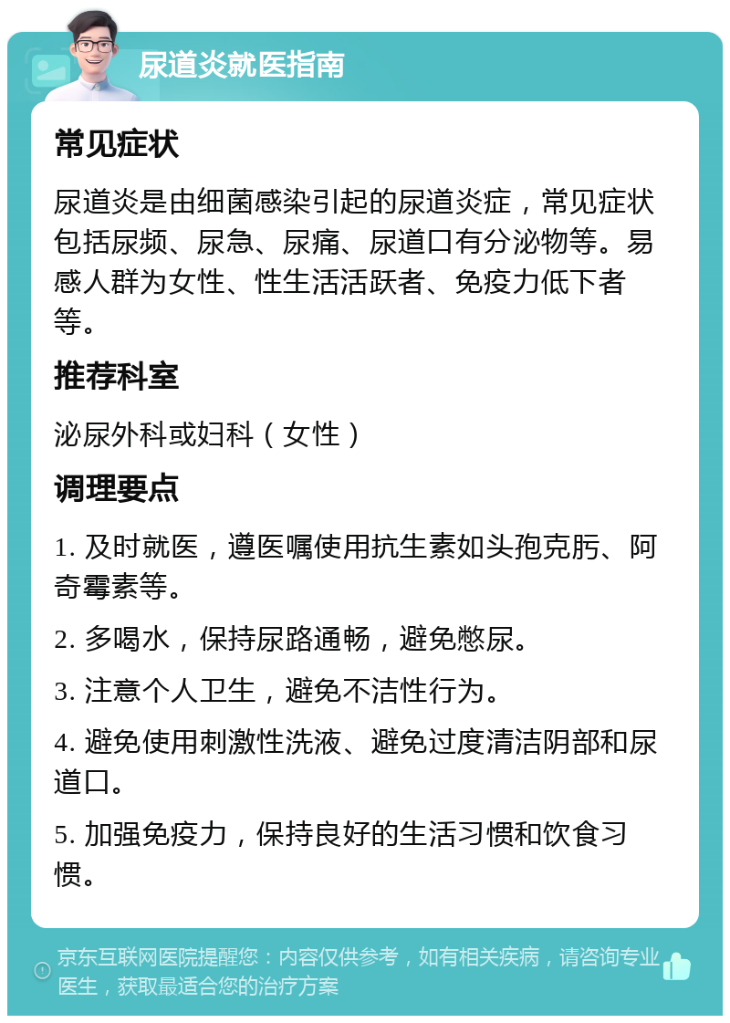 尿道炎就医指南 常见症状 尿道炎是由细菌感染引起的尿道炎症，常见症状包括尿频、尿急、尿痛、尿道口有分泌物等。易感人群为女性、性生活活跃者、免疫力低下者等。 推荐科室 泌尿外科或妇科（女性） 调理要点 1. 及时就医，遵医嘱使用抗生素如头孢克肟、阿奇霉素等。 2. 多喝水，保持尿路通畅，避免憋尿。 3. 注意个人卫生，避免不洁性行为。 4. 避免使用刺激性洗液、避免过度清洁阴部和尿道口。 5. 加强免疫力，保持良好的生活习惯和饮食习惯。