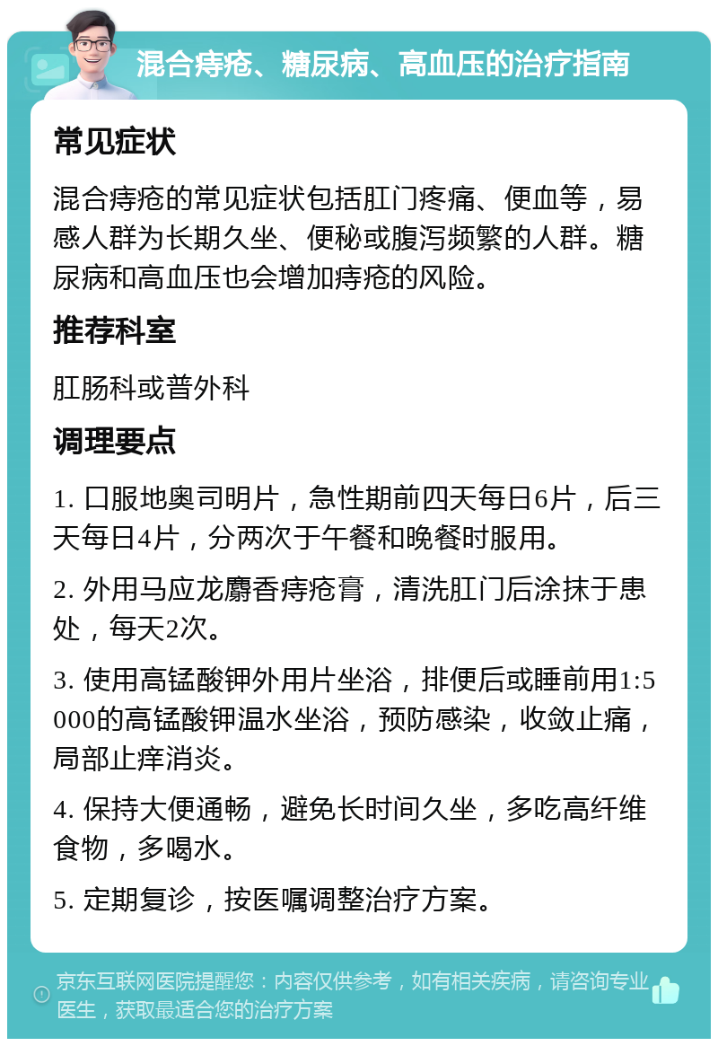 混合痔疮、糖尿病、高血压的治疗指南 常见症状 混合痔疮的常见症状包括肛门疼痛、便血等，易感人群为长期久坐、便秘或腹泻频繁的人群。糖尿病和高血压也会增加痔疮的风险。 推荐科室 肛肠科或普外科 调理要点 1. 口服地奥司明片，急性期前四天每日6片，后三天每日4片，分两次于午餐和晚餐时服用。 2. 外用马应龙麝香痔疮膏，清洗肛门后涂抹于患处，每天2次。 3. 使用高锰酸钾外用片坐浴，排便后或睡前用1:5000的高锰酸钾温水坐浴，预防感染，收敛止痛，局部止痒消炎。 4. 保持大便通畅，避免长时间久坐，多吃高纤维食物，多喝水。 5. 定期复诊，按医嘱调整治疗方案。