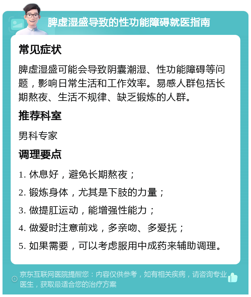 脾虚湿盛导致的性功能障碍就医指南 常见症状 脾虚湿盛可能会导致阴囊潮湿、性功能障碍等问题，影响日常生活和工作效率。易感人群包括长期熬夜、生活不规律、缺乏锻炼的人群。 推荐科室 男科专家 调理要点 1. 休息好，避免长期熬夜； 2. 锻炼身体，尤其是下肢的力量； 3. 做提肛运动，能增强性能力； 4. 做爱时注意前戏，多亲吻、多爱抚； 5. 如果需要，可以考虑服用中成药来辅助调理。