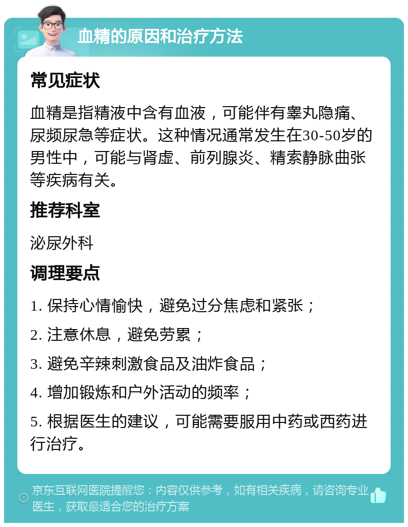 血精的原因和治疗方法 常见症状 血精是指精液中含有血液，可能伴有睾丸隐痛、尿频尿急等症状。这种情况通常发生在30-50岁的男性中，可能与肾虚、前列腺炎、精索静脉曲张等疾病有关。 推荐科室 泌尿外科 调理要点 1. 保持心情愉快，避免过分焦虑和紧张； 2. 注意休息，避免劳累； 3. 避免辛辣刺激食品及油炸食品； 4. 增加锻炼和户外活动的频率； 5. 根据医生的建议，可能需要服用中药或西药进行治疗。