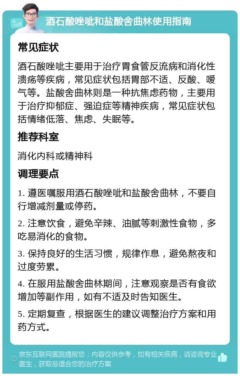 酒石酸唑呲和盐酸舍曲林使用指南 常见症状 酒石酸唑呲主要用于治疗胃食管反流病和消化性溃疡等疾病，常见症状包括胃部不适、反酸、嗳气等。盐酸舍曲林则是一种抗焦虑药物，主要用于治疗抑郁症、强迫症等精神疾病，常见症状包括情绪低落、焦虑、失眠等。 推荐科室 消化内科或精神科 调理要点 1. 遵医嘱服用酒石酸唑呲和盐酸舍曲林，不要自行增减剂量或停药。 2. 注意饮食，避免辛辣、油腻等刺激性食物，多吃易消化的食物。 3. 保持良好的生活习惯，规律作息，避免熬夜和过度劳累。 4. 在服用盐酸舍曲林期间，注意观察是否有食欲增加等副作用，如有不适及时告知医生。 5. 定期复查，根据医生的建议调整治疗方案和用药方式。