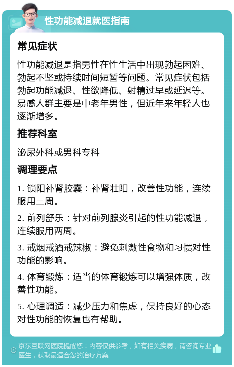 性功能减退就医指南 常见症状 性功能减退是指男性在性生活中出现勃起困难、勃起不坚或持续时间短暂等问题。常见症状包括勃起功能减退、性欲降低、射精过早或延迟等。易感人群主要是中老年男性，但近年来年轻人也逐渐增多。 推荐科室 泌尿外科或男科专科 调理要点 1. 锁阳补肾胶囊：补肾壮阳，改善性功能，连续服用三周。 2. 前列舒乐：针对前列腺炎引起的性功能减退，连续服用两周。 3. 戒烟戒酒戒辣椒：避免刺激性食物和习惯对性功能的影响。 4. 体育锻炼：适当的体育锻炼可以增强体质，改善性功能。 5. 心理调适：减少压力和焦虑，保持良好的心态对性功能的恢复也有帮助。