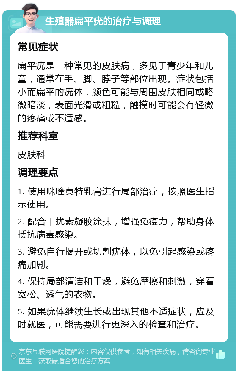 生殖器扁平疣的治疗与调理 常见症状 扁平疣是一种常见的皮肤病，多见于青少年和儿童，通常在手、脚、脖子等部位出现。症状包括小而扁平的疣体，颜色可能与周围皮肤相同或略微暗淡，表面光滑或粗糙，触摸时可能会有轻微的疼痛或不适感。 推荐科室 皮肤科 调理要点 1. 使用咪喹莫特乳膏进行局部治疗，按照医生指示使用。 2. 配合干扰素凝胶涂抹，增强免疫力，帮助身体抵抗病毒感染。 3. 避免自行揭开或切割疣体，以免引起感染或疼痛加剧。 4. 保持局部清洁和干燥，避免摩擦和刺激，穿着宽松、透气的衣物。 5. 如果疣体继续生长或出现其他不适症状，应及时就医，可能需要进行更深入的检查和治疗。