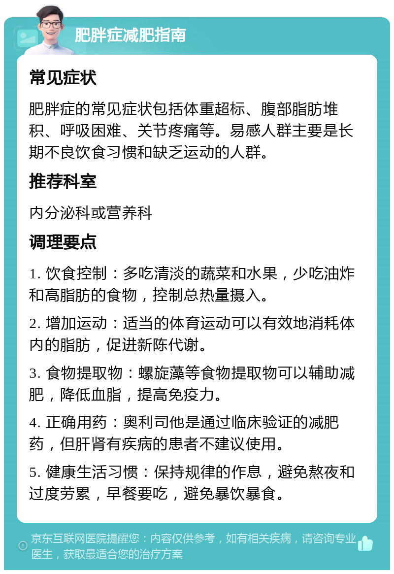 肥胖症减肥指南 常见症状 肥胖症的常见症状包括体重超标、腹部脂肪堆积、呼吸困难、关节疼痛等。易感人群主要是长期不良饮食习惯和缺乏运动的人群。 推荐科室 内分泌科或营养科 调理要点 1. 饮食控制：多吃清淡的蔬菜和水果，少吃油炸和高脂肪的食物，控制总热量摄入。 2. 增加运动：适当的体育运动可以有效地消耗体内的脂肪，促进新陈代谢。 3. 食物提取物：螺旋藻等食物提取物可以辅助减肥，降低血脂，提高免疫力。 4. 正确用药：奥利司他是通过临床验证的减肥药，但肝肾有疾病的患者不建议使用。 5. 健康生活习惯：保持规律的作息，避免熬夜和过度劳累，早餐要吃，避免暴饮暴食。