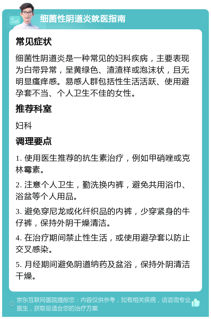 细菌性阴道炎就医指南 常见症状 细菌性阴道炎是一种常见的妇科疾病，主要表现为白带异常，呈黄绿色、渣渣样或泡沫状，且无明显瘙痒感。易感人群包括性生活活跃、使用避孕套不当、个人卫生不佳的女性。 推荐科室 妇科 调理要点 1. 使用医生推荐的抗生素治疗，例如甲硝唑或克林霉素。 2. 注意个人卫生，勤洗换内裤，避免共用浴巾、浴盆等个人用品。 3. 避免穿尼龙或化纤织品的内裤，少穿紧身的牛仔裤，保持外阴干燥清洁。 4. 在治疗期间禁止性生活，或使用避孕套以防止交叉感染。 5. 月经期间避免阴道纳药及盆浴，保持外阴清洁干燥。