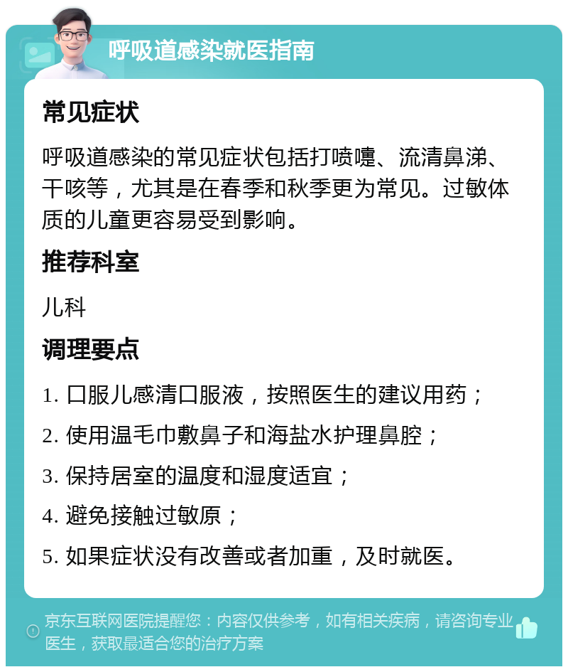 呼吸道感染就医指南 常见症状 呼吸道感染的常见症状包括打喷嚏、流清鼻涕、干咳等，尤其是在春季和秋季更为常见。过敏体质的儿童更容易受到影响。 推荐科室 儿科 调理要点 1. 口服儿感清口服液，按照医生的建议用药； 2. 使用温毛巾敷鼻子和海盐水护理鼻腔； 3. 保持居室的温度和湿度适宜； 4. 避免接触过敏原； 5. 如果症状没有改善或者加重，及时就医。