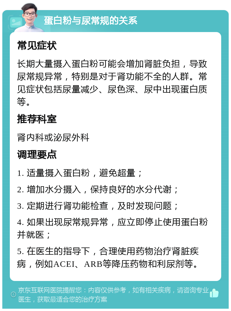 蛋白粉与尿常规的关系 常见症状 长期大量摄入蛋白粉可能会增加肾脏负担，导致尿常规异常，特别是对于肾功能不全的人群。常见症状包括尿量减少、尿色深、尿中出现蛋白质等。 推荐科室 肾内科或泌尿外科 调理要点 1. 适量摄入蛋白粉，避免超量； 2. 增加水分摄入，保持良好的水分代谢； 3. 定期进行肾功能检查，及时发现问题； 4. 如果出现尿常规异常，应立即停止使用蛋白粉并就医； 5. 在医生的指导下，合理使用药物治疗肾脏疾病，例如ACEI、ARB等降压药物和利尿剂等。