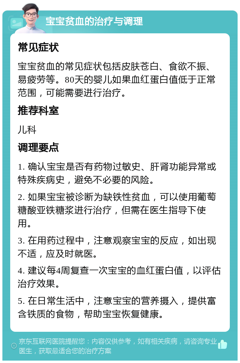 宝宝贫血的治疗与调理 常见症状 宝宝贫血的常见症状包括皮肤苍白、食欲不振、易疲劳等。80天的婴儿如果血红蛋白值低于正常范围，可能需要进行治疗。 推荐科室 儿科 调理要点 1. 确认宝宝是否有药物过敏史、肝肾功能异常或特殊疾病史，避免不必要的风险。 2. 如果宝宝被诊断为缺铁性贫血，可以使用葡萄糖酸亚铁糖浆进行治疗，但需在医生指导下使用。 3. 在用药过程中，注意观察宝宝的反应，如出现不适，应及时就医。 4. 建议每4周复查一次宝宝的血红蛋白值，以评估治疗效果。 5. 在日常生活中，注意宝宝的营养摄入，提供富含铁质的食物，帮助宝宝恢复健康。