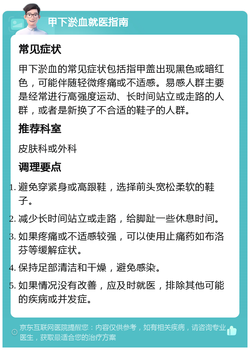 甲下淤血就医指南 常见症状 甲下淤血的常见症状包括指甲盖出现黑色或暗红色，可能伴随轻微疼痛或不适感。易感人群主要是经常进行高强度运动、长时间站立或走路的人群，或者是新换了不合适的鞋子的人群。 推荐科室 皮肤科或外科 调理要点 避免穿紧身或高跟鞋，选择前头宽松柔软的鞋子。 减少长时间站立或走路，给脚趾一些休息时间。 如果疼痛或不适感较强，可以使用止痛药如布洛芬等缓解症状。 保持足部清洁和干燥，避免感染。 如果情况没有改善，应及时就医，排除其他可能的疾病或并发症。