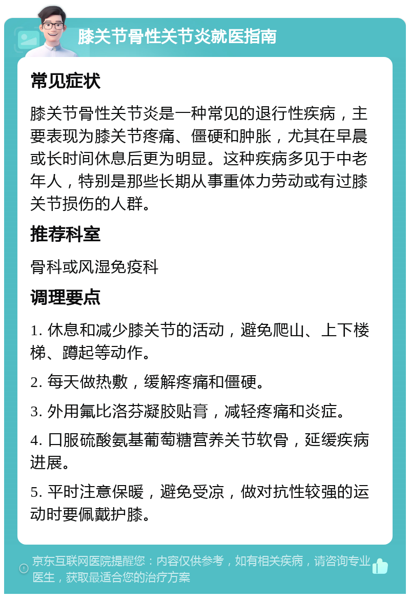 膝关节骨性关节炎就医指南 常见症状 膝关节骨性关节炎是一种常见的退行性疾病，主要表现为膝关节疼痛、僵硬和肿胀，尤其在早晨或长时间休息后更为明显。这种疾病多见于中老年人，特别是那些长期从事重体力劳动或有过膝关节损伤的人群。 推荐科室 骨科或风湿免疫科 调理要点 1. 休息和减少膝关节的活动，避免爬山、上下楼梯、蹲起等动作。 2. 每天做热敷，缓解疼痛和僵硬。 3. 外用氟比洛芬凝胶贴膏，减轻疼痛和炎症。 4. 口服硫酸氨基葡萄糖营养关节软骨，延缓疾病进展。 5. 平时注意保暖，避免受凉，做对抗性较强的运动时要佩戴护膝。