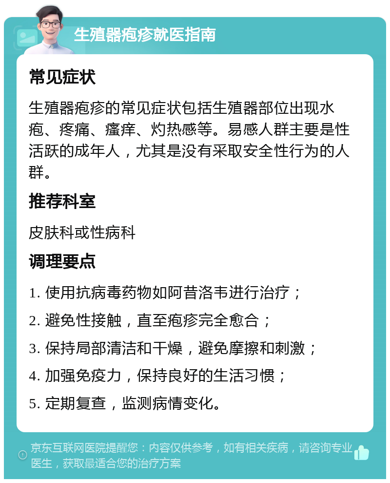 生殖器疱疹就医指南 常见症状 生殖器疱疹的常见症状包括生殖器部位出现水疱、疼痛、瘙痒、灼热感等。易感人群主要是性活跃的成年人，尤其是没有采取安全性行为的人群。 推荐科室 皮肤科或性病科 调理要点 1. 使用抗病毒药物如阿昔洛韦进行治疗； 2. 避免性接触，直至疱疹完全愈合； 3. 保持局部清洁和干燥，避免摩擦和刺激； 4. 加强免疫力，保持良好的生活习惯； 5. 定期复查，监测病情变化。