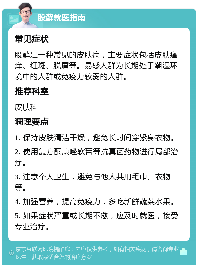 股藓就医指南 常见症状 股藓是一种常见的皮肤病，主要症状包括皮肤瘙痒、红斑、脱屑等。易感人群为长期处于潮湿环境中的人群或免疫力较弱的人群。 推荐科室 皮肤科 调理要点 1. 保持皮肤清洁干燥，避免长时间穿紧身衣物。 2. 使用复方酮康唑软膏等抗真菌药物进行局部治疗。 3. 注意个人卫生，避免与他人共用毛巾、衣物等。 4. 加强营养，提高免疫力，多吃新鲜蔬菜水果。 5. 如果症状严重或长期不愈，应及时就医，接受专业治疗。