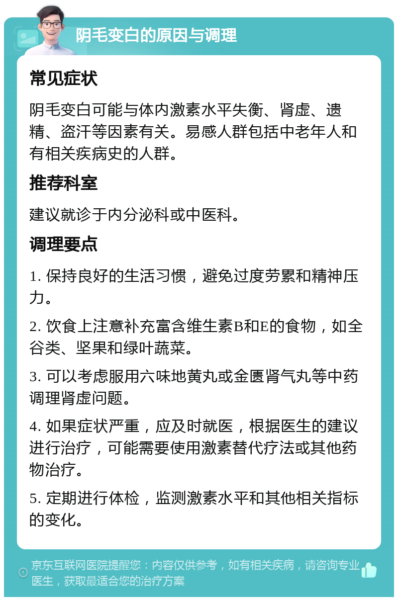 阴毛变白的原因与调理 常见症状 阴毛变白可能与体内激素水平失衡、肾虚、遗精、盗汗等因素有关。易感人群包括中老年人和有相关疾病史的人群。 推荐科室 建议就诊于内分泌科或中医科。 调理要点 1. 保持良好的生活习惯，避免过度劳累和精神压力。 2. 饮食上注意补充富含维生素B和E的食物，如全谷类、坚果和绿叶蔬菜。 3. 可以考虑服用六味地黄丸或金匮肾气丸等中药调理肾虚问题。 4. 如果症状严重，应及时就医，根据医生的建议进行治疗，可能需要使用激素替代疗法或其他药物治疗。 5. 定期进行体检，监测激素水平和其他相关指标的变化。