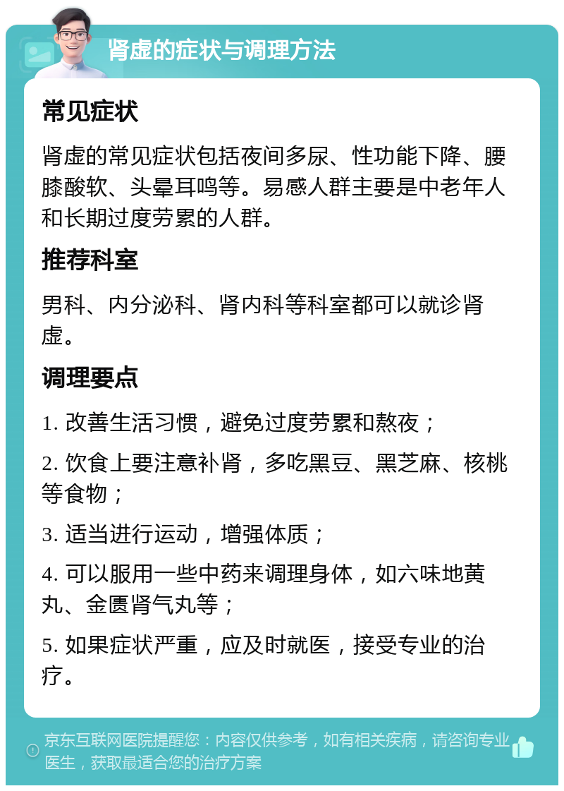 肾虚的症状与调理方法 常见症状 肾虚的常见症状包括夜间多尿、性功能下降、腰膝酸软、头晕耳鸣等。易感人群主要是中老年人和长期过度劳累的人群。 推荐科室 男科、内分泌科、肾内科等科室都可以就诊肾虚。 调理要点 1. 改善生活习惯，避免过度劳累和熬夜； 2. 饮食上要注意补肾，多吃黑豆、黑芝麻、核桃等食物； 3. 适当进行运动，增强体质； 4. 可以服用一些中药来调理身体，如六味地黄丸、金匮肾气丸等； 5. 如果症状严重，应及时就医，接受专业的治疗。