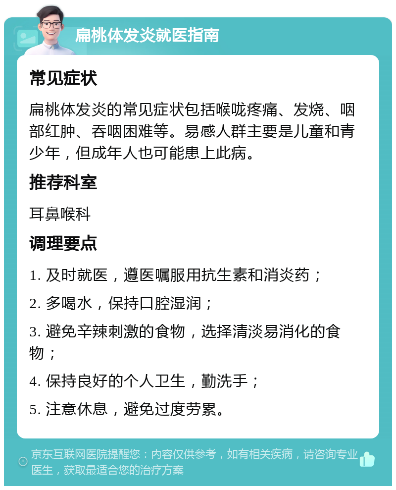 扁桃体发炎就医指南 常见症状 扁桃体发炎的常见症状包括喉咙疼痛、发烧、咽部红肿、吞咽困难等。易感人群主要是儿童和青少年，但成年人也可能患上此病。 推荐科室 耳鼻喉科 调理要点 1. 及时就医，遵医嘱服用抗生素和消炎药； 2. 多喝水，保持口腔湿润； 3. 避免辛辣刺激的食物，选择清淡易消化的食物； 4. 保持良好的个人卫生，勤洗手； 5. 注意休息，避免过度劳累。