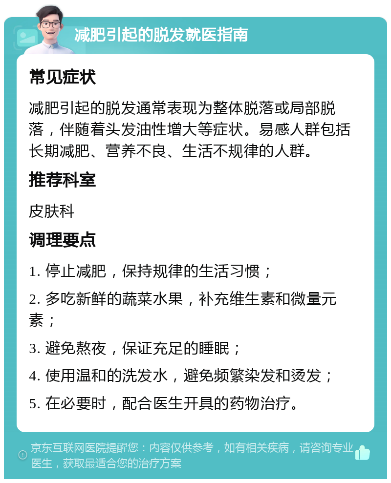 减肥引起的脱发就医指南 常见症状 减肥引起的脱发通常表现为整体脱落或局部脱落，伴随着头发油性增大等症状。易感人群包括长期减肥、营养不良、生活不规律的人群。 推荐科室 皮肤科 调理要点 1. 停止减肥，保持规律的生活习惯； 2. 多吃新鲜的蔬菜水果，补充维生素和微量元素； 3. 避免熬夜，保证充足的睡眠； 4. 使用温和的洗发水，避免频繁染发和烫发； 5. 在必要时，配合医生开具的药物治疗。