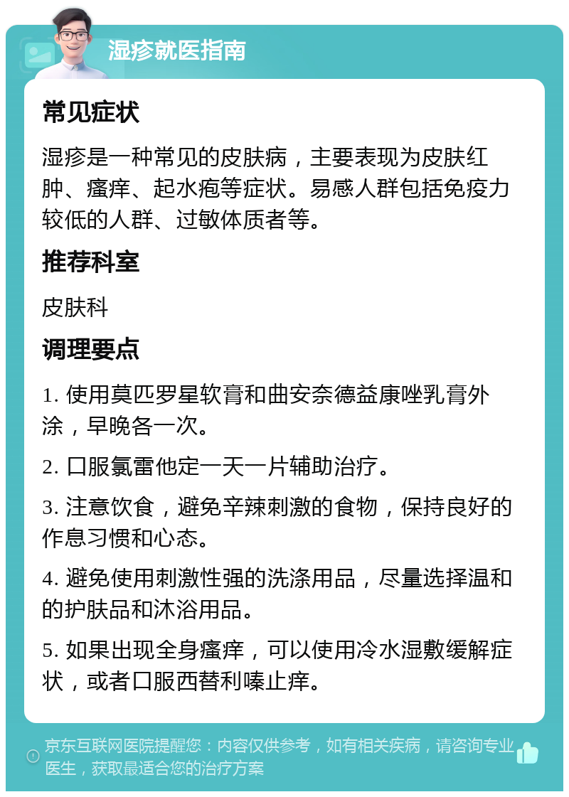 湿疹就医指南 常见症状 湿疹是一种常见的皮肤病，主要表现为皮肤红肿、瘙痒、起水疱等症状。易感人群包括免疫力较低的人群、过敏体质者等。 推荐科室 皮肤科 调理要点 1. 使用莫匹罗星软膏和曲安奈德益康唑乳膏外涂，早晚各一次。 2. 口服氯雷他定一天一片辅助治疗。 3. 注意饮食，避免辛辣刺激的食物，保持良好的作息习惯和心态。 4. 避免使用刺激性强的洗涤用品，尽量选择温和的护肤品和沐浴用品。 5. 如果出现全身瘙痒，可以使用冷水湿敷缓解症状，或者口服西替利嗪止痒。