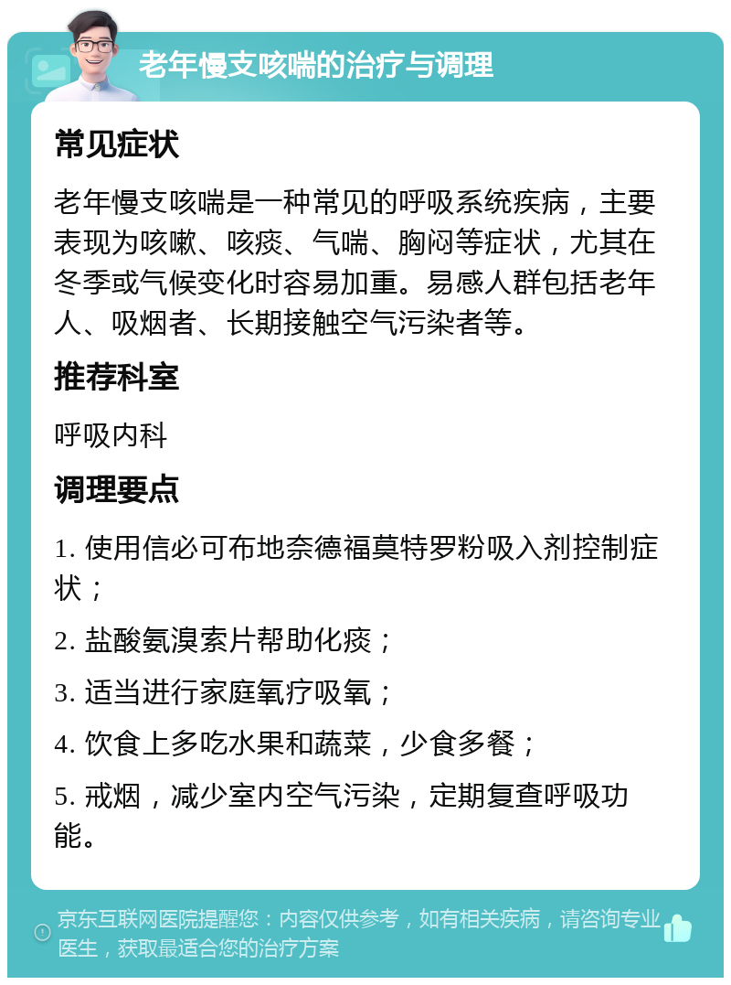 老年慢支咳喘的治疗与调理 常见症状 老年慢支咳喘是一种常见的呼吸系统疾病，主要表现为咳嗽、咳痰、气喘、胸闷等症状，尤其在冬季或气候变化时容易加重。易感人群包括老年人、吸烟者、长期接触空气污染者等。 推荐科室 呼吸内科 调理要点 1. 使用信必可布地奈德福莫特罗粉吸入剂控制症状； 2. 盐酸氨溴索片帮助化痰； 3. 适当进行家庭氧疗吸氧； 4. 饮食上多吃水果和蔬菜，少食多餐； 5. 戒烟，减少室内空气污染，定期复查呼吸功能。