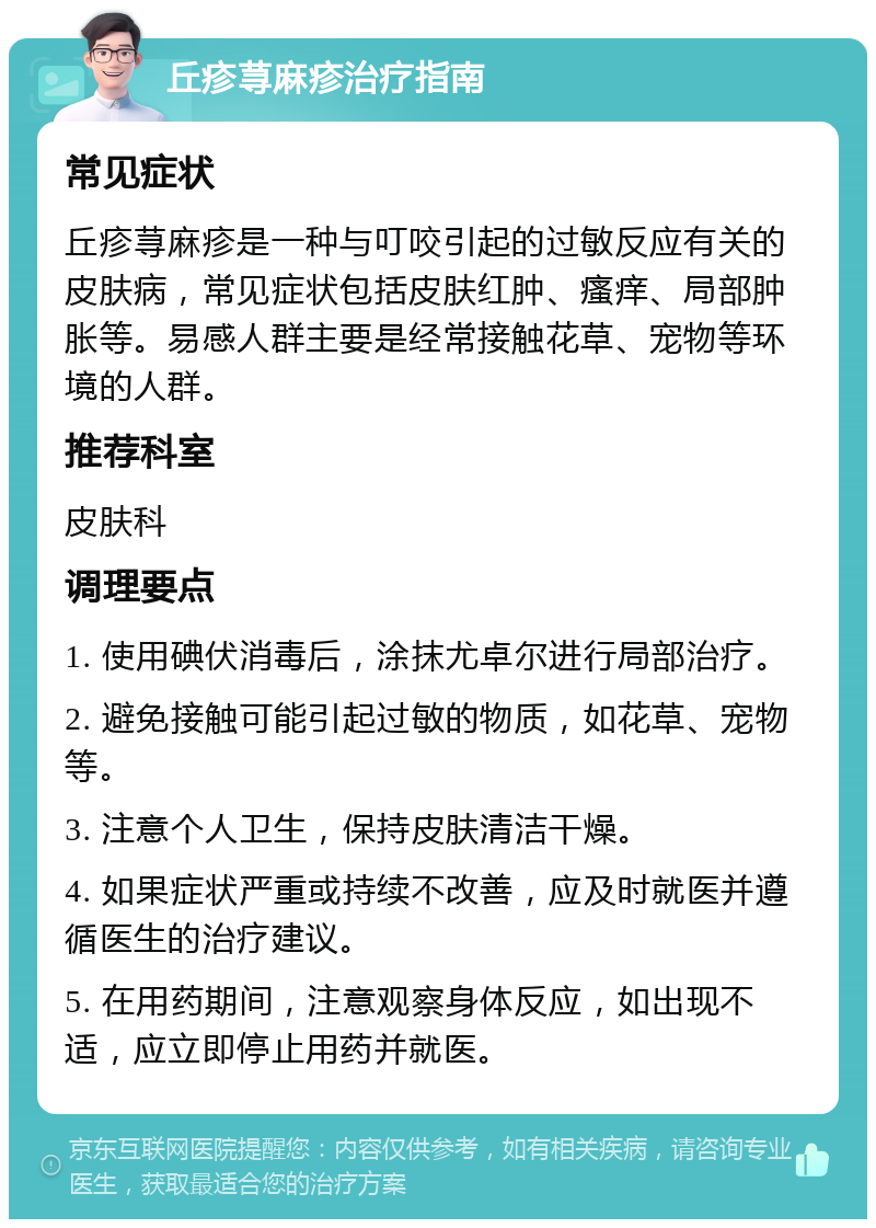 丘疹荨麻疹治疗指南 常见症状 丘疹荨麻疹是一种与叮咬引起的过敏反应有关的皮肤病，常见症状包括皮肤红肿、瘙痒、局部肿胀等。易感人群主要是经常接触花草、宠物等环境的人群。 推荐科室 皮肤科 调理要点 1. 使用碘伏消毒后，涂抹尤卓尔进行局部治疗。 2. 避免接触可能引起过敏的物质，如花草、宠物等。 3. 注意个人卫生，保持皮肤清洁干燥。 4. 如果症状严重或持续不改善，应及时就医并遵循医生的治疗建议。 5. 在用药期间，注意观察身体反应，如出现不适，应立即停止用药并就医。