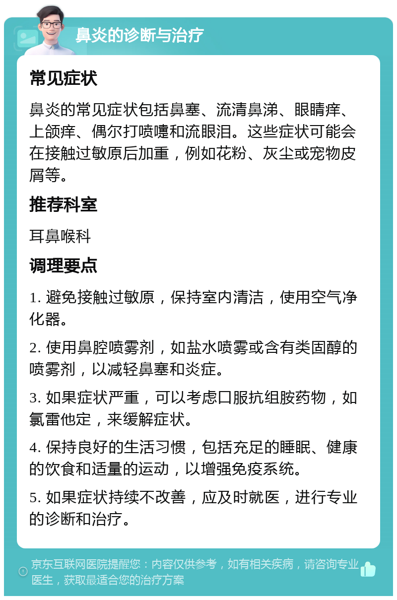 鼻炎的诊断与治疗 常见症状 鼻炎的常见症状包括鼻塞、流清鼻涕、眼睛痒、上颌痒、偶尔打喷嚏和流眼泪。这些症状可能会在接触过敏原后加重，例如花粉、灰尘或宠物皮屑等。 推荐科室 耳鼻喉科 调理要点 1. 避免接触过敏原，保持室内清洁，使用空气净化器。 2. 使用鼻腔喷雾剂，如盐水喷雾或含有类固醇的喷雾剂，以减轻鼻塞和炎症。 3. 如果症状严重，可以考虑口服抗组胺药物，如氯雷他定，来缓解症状。 4. 保持良好的生活习惯，包括充足的睡眠、健康的饮食和适量的运动，以增强免疫系统。 5. 如果症状持续不改善，应及时就医，进行专业的诊断和治疗。