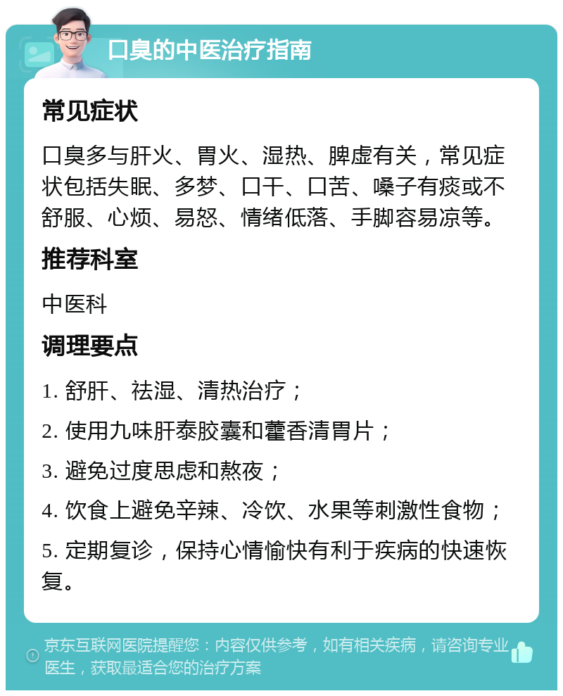 口臭的中医治疗指南 常见症状 口臭多与肝火、胃火、湿热、脾虚有关，常见症状包括失眠、多梦、口干、口苦、嗓子有痰或不舒服、心烦、易怒、情绪低落、手脚容易凉等。 推荐科室 中医科 调理要点 1. 舒肝、祛湿、清热治疗； 2. 使用九味肝泰胶囊和藿香清胃片； 3. 避免过度思虑和熬夜； 4. 饮食上避免辛辣、冷饮、水果等刺激性食物； 5. 定期复诊，保持心情愉快有利于疾病的快速恢复。