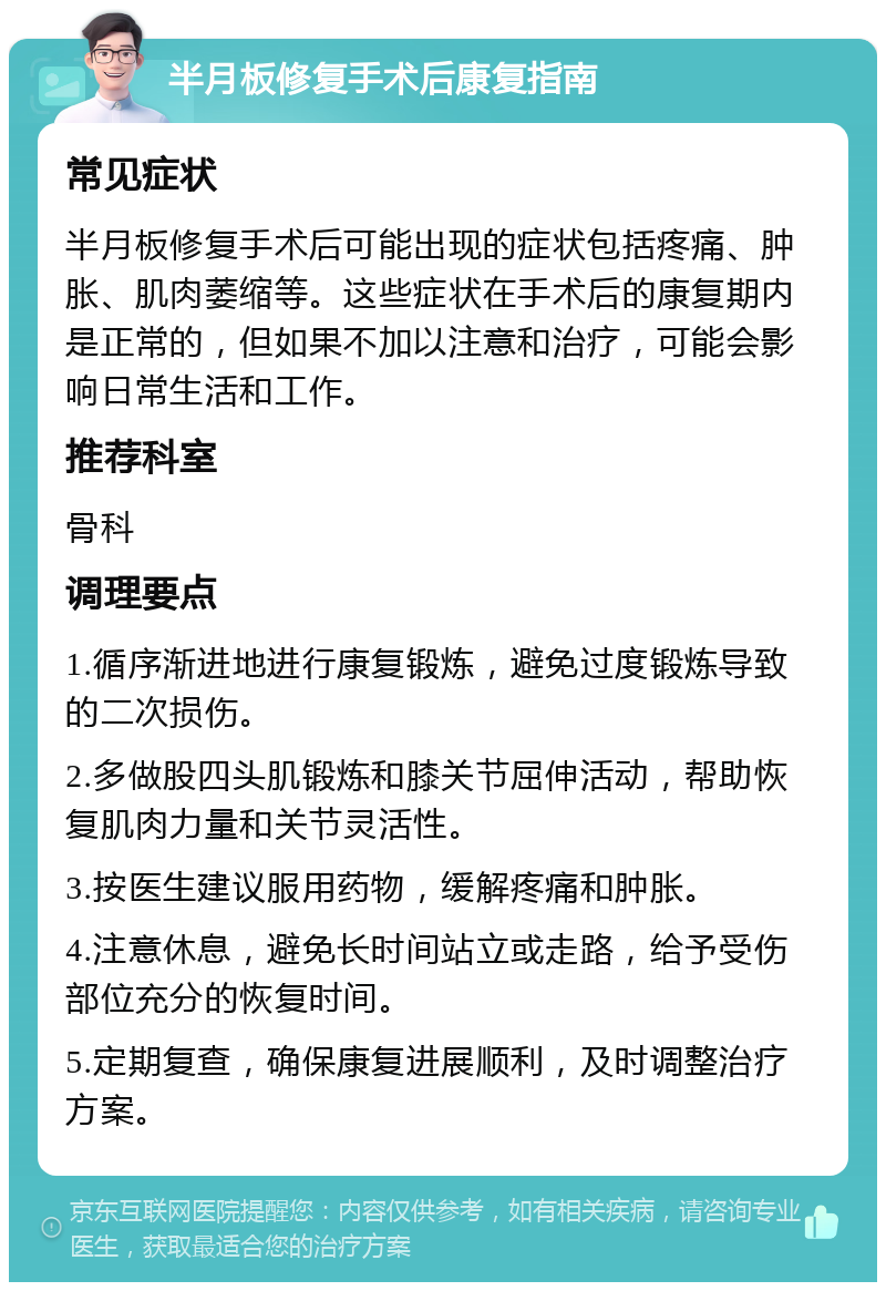 半月板修复手术后康复指南 常见症状 半月板修复手术后可能出现的症状包括疼痛、肿胀、肌肉萎缩等。这些症状在手术后的康复期内是正常的，但如果不加以注意和治疗，可能会影响日常生活和工作。 推荐科室 骨科 调理要点 1.循序渐进地进行康复锻炼，避免过度锻炼导致的二次损伤。 2.多做股四头肌锻炼和膝关节屈伸活动，帮助恢复肌肉力量和关节灵活性。 3.按医生建议服用药物，缓解疼痛和肿胀。 4.注意休息，避免长时间站立或走路，给予受伤部位充分的恢复时间。 5.定期复查，确保康复进展顺利，及时调整治疗方案。