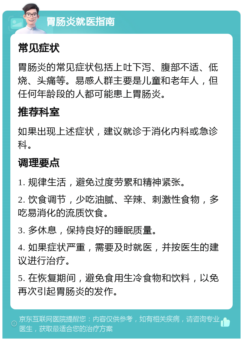 胃肠炎就医指南 常见症状 胃肠炎的常见症状包括上吐下泻、腹部不适、低烧、头痛等。易感人群主要是儿童和老年人，但任何年龄段的人都可能患上胃肠炎。 推荐科室 如果出现上述症状，建议就诊于消化内科或急诊科。 调理要点 1. 规律生活，避免过度劳累和精神紧张。 2. 饮食调节，少吃油腻、辛辣、刺激性食物，多吃易消化的流质饮食。 3. 多休息，保持良好的睡眠质量。 4. 如果症状严重，需要及时就医，并按医生的建议进行治疗。 5. 在恢复期间，避免食用生冷食物和饮料，以免再次引起胃肠炎的发作。