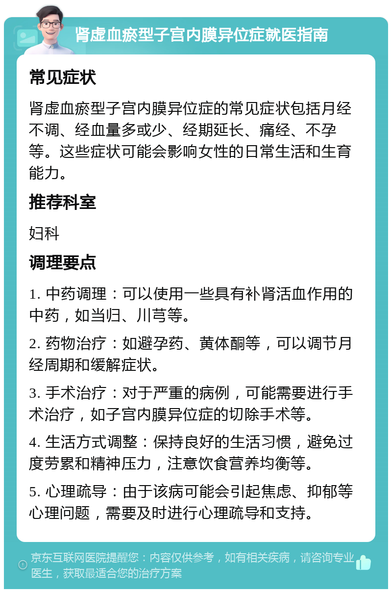 肾虚血瘀型子宫内膜异位症就医指南 常见症状 肾虚血瘀型子宫内膜异位症的常见症状包括月经不调、经血量多或少、经期延长、痛经、不孕等。这些症状可能会影响女性的日常生活和生育能力。 推荐科室 妇科 调理要点 1. 中药调理：可以使用一些具有补肾活血作用的中药，如当归、川芎等。 2. 药物治疗：如避孕药、黄体酮等，可以调节月经周期和缓解症状。 3. 手术治疗：对于严重的病例，可能需要进行手术治疗，如子宫内膜异位症的切除手术等。 4. 生活方式调整：保持良好的生活习惯，避免过度劳累和精神压力，注意饮食营养均衡等。 5. 心理疏导：由于该病可能会引起焦虑、抑郁等心理问题，需要及时进行心理疏导和支持。