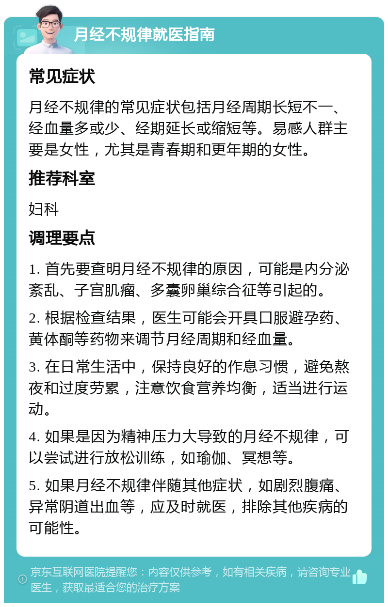 月经不规律就医指南 常见症状 月经不规律的常见症状包括月经周期长短不一、经血量多或少、经期延长或缩短等。易感人群主要是女性，尤其是青春期和更年期的女性。 推荐科室 妇科 调理要点 1. 首先要查明月经不规律的原因，可能是内分泌紊乱、子宫肌瘤、多囊卵巢综合征等引起的。 2. 根据检查结果，医生可能会开具口服避孕药、黄体酮等药物来调节月经周期和经血量。 3. 在日常生活中，保持良好的作息习惯，避免熬夜和过度劳累，注意饮食营养均衡，适当进行运动。 4. 如果是因为精神压力大导致的月经不规律，可以尝试进行放松训练，如瑜伽、冥想等。 5. 如果月经不规律伴随其他症状，如剧烈腹痛、异常阴道出血等，应及时就医，排除其他疾病的可能性。