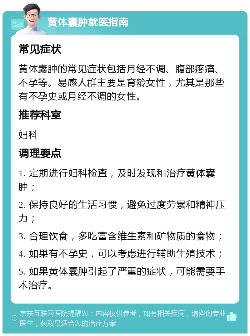 黄体囊肿就医指南 常见症状 黄体囊肿的常见症状包括月经不调、腹部疼痛、不孕等。易感人群主要是育龄女性，尤其是那些有不孕史或月经不调的女性。 推荐科室 妇科 调理要点 1. 定期进行妇科检查，及时发现和治疗黄体囊肿； 2. 保持良好的生活习惯，避免过度劳累和精神压力； 3. 合理饮食，多吃富含维生素和矿物质的食物； 4. 如果有不孕史，可以考虑进行辅助生殖技术； 5. 如果黄体囊肿引起了严重的症状，可能需要手术治疗。