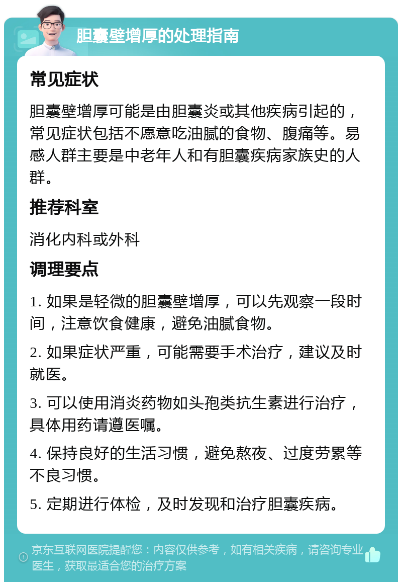 胆囊壁增厚的处理指南 常见症状 胆囊壁增厚可能是由胆囊炎或其他疾病引起的，常见症状包括不愿意吃油腻的食物、腹痛等。易感人群主要是中老年人和有胆囊疾病家族史的人群。 推荐科室 消化内科或外科 调理要点 1. 如果是轻微的胆囊壁增厚，可以先观察一段时间，注意饮食健康，避免油腻食物。 2. 如果症状严重，可能需要手术治疗，建议及时就医。 3. 可以使用消炎药物如头孢类抗生素进行治疗，具体用药请遵医嘱。 4. 保持良好的生活习惯，避免熬夜、过度劳累等不良习惯。 5. 定期进行体检，及时发现和治疗胆囊疾病。